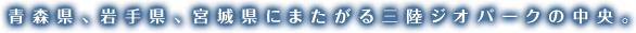 青森県、岩手県、宮城県にまたがる三陸ジオパークの中央。