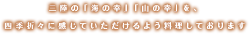 三陸の「海の幸」「山の幸」を、四季折々に感じていただけるよう料理しております