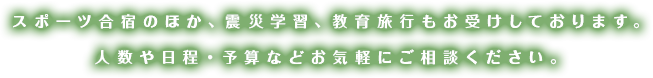 スポーツ合宿のほか、震災学習、教育旅行もお受けしております。人数や日程・予算などお気軽にご相談ください。